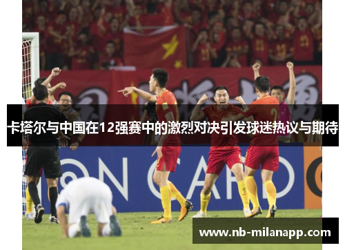 卡塔尔与中国在12强赛中的激烈对决引发球迷热议与期待 卡塔尔与中国在12强赛中的激烈对决引发球迷热议与期待